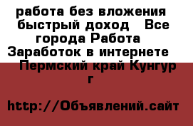 работа без вложения, быстрый доход - Все города Работа » Заработок в интернете   . Пермский край,Кунгур г.